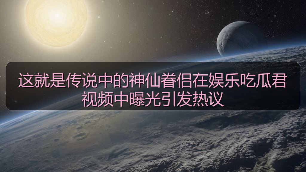 国产51精品入口吃瓜爆料 - 这就是传说中的神仙眷侣在娱乐吃瓜君视频中曝光引发热议