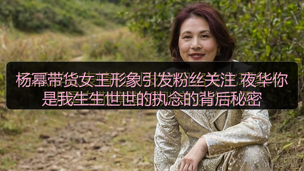 杨幂带货女王形象引发粉丝关注 夜华你是我生生世世的执念的背后秘密